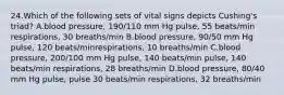 24.Which of the following sets of vital signs depicts Cushing's triad? A.blood pressure, 190/110 mm Hg pulse, 55 beats/min respirations, 30 breaths/min B.blood pressure, 90/50 mm Hg pulse, 120 beats/minrespirations, 10 breaths/min C.blood pressure, 200/100 mm Hg pulse, 140 beats/min pulse, 140 beats/min respirations, 28 breaths/min D.blood pressure, 80/40 mm Hg pulse, pulse 30 beats/min respirations, 32 breaths/min