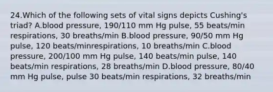 24.Which of the following sets of vital signs depicts Cushing's triad? A.blood pressure, 190/110 mm Hg pulse, 55 beats/min respirations, 30 breaths/min B.blood pressure, 90/50 mm Hg pulse, 120 beats/minrespirations, 10 breaths/min C.blood pressure, 200/100 mm Hg pulse, 140 beats/min pulse, 140 beats/min respirations, 28 breaths/min D.blood pressure, 80/40 mm Hg pulse, pulse 30 beats/min respirations, 32 breaths/min