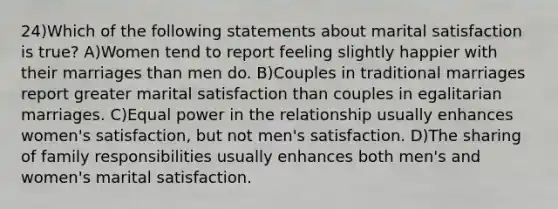 24)Which of the following statements about marital satisfaction is true? A)Women tend to report feeling slightly happier with their marriages than men do. B)Couples in traditional marriages report greater marital satisfaction than couples in egalitarian marriages. C)Equal power in the relationship usually enhances women's satisfaction, but not men's satisfaction. D)The sharing of family responsibilities usually enhances both men's and women's marital satisfaction.