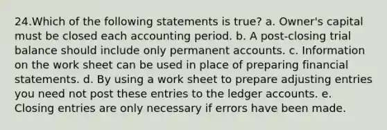 24.Which of the following statements is true? a. Owner's capital must be closed each accounting period. b. A post-closing trial balance should include only permanen<a href='https://www.questionai.com/knowledge/k7x83BRk9p-t-accounts' class='anchor-knowledge'>t accounts</a>. c. Information on the work sheet can be used in place of preparing <a href='https://www.questionai.com/knowledge/kFBJaQCz4b-financial-statements' class='anchor-knowledge'>financial statements</a>. d. By using a work sheet to prepare <a href='https://www.questionai.com/knowledge/kGxhM5fzgy-adjusting-entries' class='anchor-knowledge'>adjusting entries</a> you need not post these entries to the ledger accounts. e. Closing entries are only necessary if errors have been made.