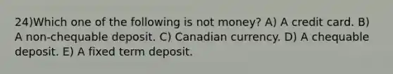 24)Which one of the following is not money? A) A credit card. B) A non-chequable deposit. C) Canadian currency. D) A chequable deposit. E) A fixed term deposit.