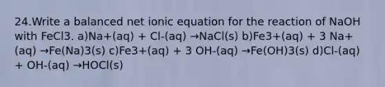 24.Write a balanced net ionic equation for the reaction of NaOH with FeCl3. a)Na+(aq) + Cl-(aq) →NaCl(s) b)Fe3+(aq) + 3 Na+(aq) →Fe(Na)3(s) c)Fe3+(aq) + 3 OH-(aq) →Fe(OH)3(s) d)Cl-(aq) + OH-(aq) →HOCl(s)