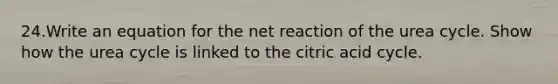 24.Write an equation for the net reaction of the urea cycle. Show how the urea cycle is linked to the citric acid cycle.