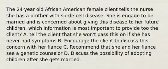 The 24-year old African American female client tells the nurse she has a brother with sickle cell disease. She is engage to be married and is concerned about giving this disease to her future children. which information is most important to provide too the client? A. tell the client that she won't pass this on if she has never had symptoms B. Encourage the client to discuss this concern with her fiance C. Recommend that she and her fiance see a genetic counselor D. Discuss the possibility of adopting children after she gets married.