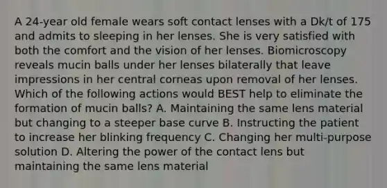 A 24-year old female wears soft contact lenses with a Dk/t of 175 and admits to sleeping in her lenses. She is very satisfied with both the comfort and the vision of her lenses. Biomicroscopy reveals mucin balls under her lenses bilaterally that leave impressions in her central corneas upon removal of her lenses. Which of the following actions would BEST help to eliminate the formation of mucin balls? A. Maintaining the same lens material but changing to a steeper base curve B. Instructing the patient to increase her blinking frequency C. Changing her multi-purpose solution D. Altering the power of the contact lens but maintaining the same lens material