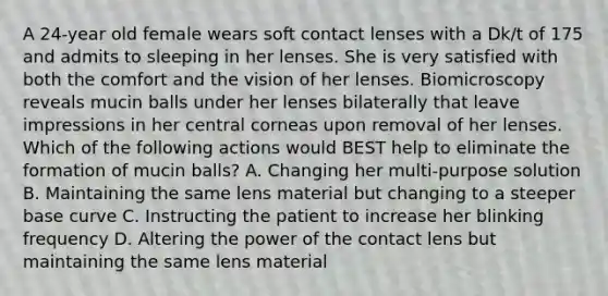 A 24-year old female wears soft contact lenses with a Dk/t of 175 and admits to sleeping in her lenses. She is very satisfied with both the comfort and the vision of her lenses. Biomicroscopy reveals mucin balls under her lenses bilaterally that leave impressions in her central corneas upon removal of her lenses. Which of the following actions would BEST help to eliminate the formation of mucin balls? A. Changing her multi-purpose solution B. Maintaining the same lens material but changing to a steeper base curve C. Instructing the patient to increase her blinking frequency D. Altering the power of the contact lens but maintaining the same lens material