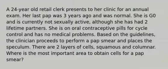 A 24-year old retail clerk presents to her clinic for an annual exam. Her last pap was 3 years ago and was normal. She is G0 and is currently not sexually active, although she has had 2 lifetime partners. She is on oral contraceptive pills for cycle control and has no medical problems. Based on the guidelines, the clinician proceeds to perform a pap smear and places the speculum. There are 2 layers of cells, squamous and columnar. Where is the most important area to obtain cells for a pap smear?