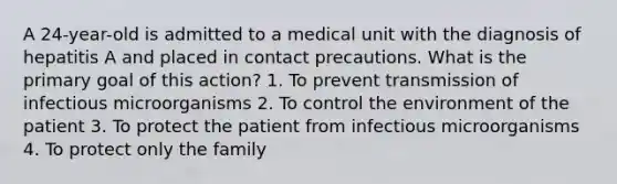 A 24-year-old is admitted to a medical unit with the diagnosis of hepatitis A and placed in contact precautions. What is the primary goal of this action? 1. To prevent transmission of infectious microorganisms 2. To control the environment of the patient 3. To protect the patient from infectious microorganisms 4. To protect only the family