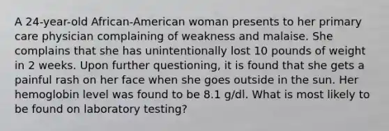 A 24-year-old African-American woman presents to her primary care physician complaining of weakness and malaise. She complains that she has unintentionally lost 10 pounds of weight in 2 weeks. Upon further questioning, it is found that she gets a painful rash on her face when she goes outside in the sun. Her hemoglobin level was found to be 8.1 g/dl. What is most likely to be found on laboratory testing?