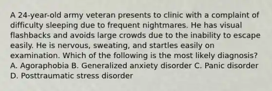 A 24-year-old army veteran presents to clinic with a complaint of difficulty sleeping due to frequent nightmares. He has visual flashbacks and avoids large crowds due to the inability to escape easily. He is nervous, sweating, and startles easily on examination. Which of the following is the most likely diagnosis? A. Agoraphobia B. Generalized anxiety disorder C. Panic disorder D. Posttraumatic stress disorder