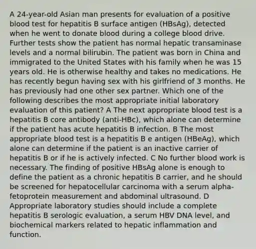 A 24-year-old Asian man presents for evaluation of a positive blood test for hepatitis B surface antigen (HBsAg), detected when he went to donate blood during a college blood drive. Further tests show the patient has normal hepatic transaminase levels and a normal bilirubin. The patient was born in China and immigrated to the United States with his family when he was 15 years old. He is otherwise healthy and takes no medications. He has recently begun having sex with his girlfriend of 3 months. He has previously had one other sex partner. Which one of the following describes the most appropriate initial laboratory evaluation of this patient? A The next appropriate blood test is a hepatitis B core antibody (anti-HBc), which alone can determine if the patient has acute hepatitis B infection. B The most appropriate blood test is a hepatitis B e antigen (HBeAg), which alone can determine if the patient is an inactive carrier of hepatitis B or if he is actively infected. C No further blood work is necessary. The finding of positive HBsAg alone is enough to define the patient as a chronic hepatitis B carrier, and he should be screened for hepatocellular carcinoma with a serum alpha-fetoprotein measurement and abdominal ultrasound. D Appropriate laboratory studies should include a complete hepatitis B serologic evaluation, a serum HBV DNA level, and biochemical markers related to hepatic inflammation and function.