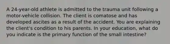 A 24-year-old athlete is admitted to the trauma unit following a motor-vehicle collision. The client is comatose and has developed ascites as a result of the accident. You are explaining the client's condition to his parents. In your education, what do you indicate is the primary function of the small intestine?