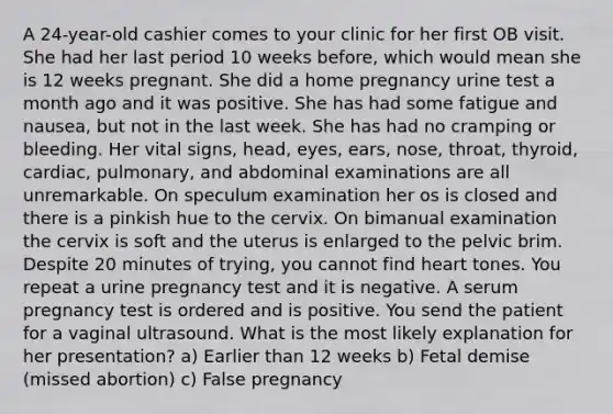 A 24-year-old cashier comes to your clinic for her first OB visit. She had her last period 10 weeks before, which would mean she is 12 weeks pregnant. She did a home pregnancy urine test a month ago and it was positive. She has had some fatigue and nausea, but not in the last week. She has had no cramping or bleeding. Her vital signs, head, eyes, ears, nose, throat, thyroid, cardiac, pulmonary, and abdominal examinations are all unremarkable. On speculum examination her os is closed and there is a pinkish hue to the cervix. On bimanual examination the cervix is soft and the uterus is enlarged to the pelvic brim. Despite 20 minutes of trying, you cannot find heart tones. You repeat a urine pregnancy test and it is negative. A serum pregnancy test is ordered and is positive. You send the patient for a vaginal ultrasound. What is the most likely explanation for her presentation? a) Earlier than 12 weeks b) Fetal demise (missed abortion) c) False pregnancy