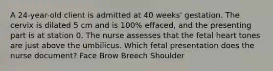 A 24-year-old client is admitted at 40 weeks' gestation. The cervix is dilated 5 cm and is 100% effaced, and the presenting part is at station 0. The nurse assesses that the fetal heart tones are just above the umbilicus. Which fetal presentation does the nurse document? Face Brow Breech Shoulder