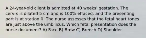 A 24-year-old client is admitted at 40 weeks' gestation. The cervix is dilated 5 cm and is 100% effaced, and the presenting part is at station 0. The nurse assesses that the fetal heart tones are just above the umbilicus. Which fetal presentation does the nurse document? A) Face B) Brow C) Breech D) Shoulder