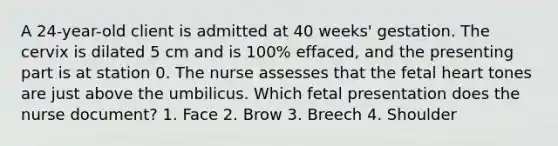 A 24-year-old client is admitted at 40 weeks' gestation. The cervix is dilated 5 cm and is 100% effaced, and the presenting part is at station 0. The nurse assesses that the fetal heart tones are just above the umbilicus. Which fetal presentation does the nurse document? 1. Face 2. Brow 3. Breech 4. Shoulder