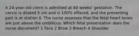 A 24-year-old client is admitted at 40 weeks' gestation. The cervix is dilated 5 cm and is 100% effaced, and the presenting part is at station 0. The nurse assesses that the fetal heart tones are just above the umbilicus. Which fetal presentation does the nurse document? 1 Face 2 Brow 3 Breech 4 Shoulder