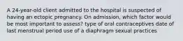 A 24-year-old client admitted to the hospital is suspected of having an ectopic pregnancy. On admission, which factor would be most important to assess? type of oral contraceptives date of last menstrual period use of a diaphragm sexual practices