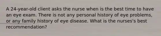 A 24-year-old client asks the nurse when is the best time to have an eye exam. There is not any personal history of eye problems, or any family history of eye disease. What is the nurses's best recommendation?