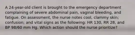 A 24-year-old client is brought to the emergency department complaining of severe abdominal pain, vaginal bleeding, and fatigue. On assessment, the nurse notes cool, clammy skin; confusion; and vital signs as the following: HR 130, RR 28, and BP 98/60 mm Hg. Which action should the nurse prioritize?