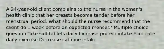 A 24-year-old client complains to the nurse in the women's health clinic that her breasts become tender before her menstrual period. What should the nurse recommend that the client do 1 week before an expected menses? Multiple choice question Take salt tablets daily Increase protein intake Eliminate daily exercise Decrease caffeine intake