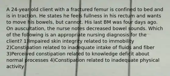 A 24-year-old client with a fractured femur is confined to bed and is in traction. He states he feels fullness in his rectum and wants to move his bowels, but cannot. His last BM was four days ago. On auscultation, the nurse notes decreased bowel sounds. Which of the following is an appropriate nursing diagnosis for the client? 1)Impaired skin integrity related to immobility 2)Constipation related to inadequate intake of fluids and fiber 3)Perceived constipation related to knowledge deficit about normal processes 4)Constipation related to inadequate physical activity