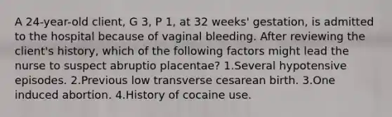 A 24-year-old client, G 3, P 1, at 32 weeks' gestation, is admitted to the hospital because of vaginal bleeding. After reviewing the client's history, which of the following factors might lead the nurse to suspect abruptio placentae? 1.Several hypotensive episodes. 2.Previous low transverse cesarean birth. 3.One induced abortion. 4.History of cocaine use.