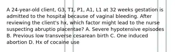 A 24-year-old client, G3, T1, P1, A1, L1 at 32 weeks gestation is admitted to the hospital because of vaginal bleeding. After reviewing the client's hx, which factor might lead to the nurse suspecting abruptio placentae? A. Severe hypotensive episodes B. Previous low transverse cesarean birth C. One induced abortion D. Hx of cocaine use