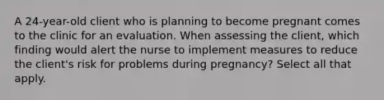 A 24-year-old client who is planning to become pregnant comes to the clinic for an evaluation. When assessing the client, which finding would alert the nurse to implement measures to reduce the client's risk for problems during pregnancy? Select all that apply.