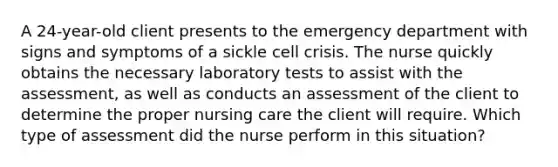 A 24-year-old client presents to the emergency department with signs and symptoms of a sickle cell crisis. The nurse quickly obtains the necessary laboratory tests to assist with the assessment, as well as conducts an assessment of the client to determine the proper nursing care the client will require. Which type of assessment did the nurse perform in this situation?