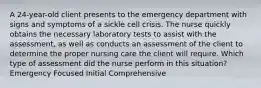 A 24-year-old client presents to the emergency department with signs and symptoms of a sickle cell crisis. The nurse quickly obtains the necessary laboratory tests to assist with the assessment, as well as conducts an assessment of the client to determine the proper nursing care the client will require. Which type of assessment did the nurse perform in this situation? Emergency Focused Initial Comprehensive