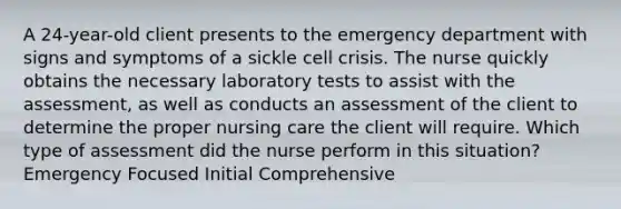 A 24-year-old client presents to the emergency department with signs and symptoms of a sickle cell crisis. The nurse quickly obtains the necessary laboratory tests to assist with the assessment, as well as conducts an assessment of the client to determine the proper nursing care the client will require. Which type of assessment did the nurse perform in this situation? Emergency Focused Initial Comprehensive