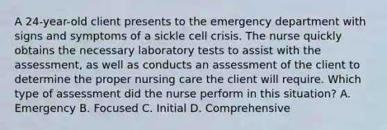 A 24-year-old client presents to the emergency department with signs and symptoms of a sickle cell crisis. The nurse quickly obtains the necessary laboratory tests to assist with the assessment, as well as conducts an assessment of the client to determine the proper nursing care the client will require. Which type of assessment did the nurse perform in this situation? A. Emergency B. Focused C. Initial D. Comprehensive