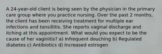 A 24-year-old client is being seen by the physician in the primary care group where you practice nursing. Over the past 2 months, the client has been receiving treatment for multiple ear infections and tonsillitis. She reports vaginal discharge and itching at this appointment. What would you expect to be the cause of her vaginitis? a) Infrequent douching b) Regulated diabetes c) Antibiotics d) Increased estrogen