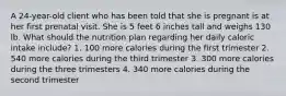 A 24-year-old client who has been told that she is pregnant is at her first prenatal visit. She is 5 feet 6 inches tall and weighs 130 lb. What should the nutrition plan regarding her daily caloric intake include? 1. 100 more calories during the first trimester 2. 540 more calories during the third trimester 3. 300 more calories during the three trimesters 4. 340 more calories during the second trimester