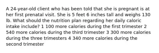 A 24-year-old client who has been told that she is pregnant is at her first prenatal visit. She is 5 feet 6 inches tall and weighs 130 lb. What should the nutrition plan regarding her daily caloric intake include? 1 100 more calories during the first trimester 2 540 more calories during the third trimester 3 300 more calories during the three trimesters 4 340 more calories during the second trimester