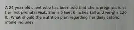 A 24-year-old client who has been told that she is pregnant is at her first prenatal visit. She is 5 feet 6 inches tall and weighs 130 lb. What should the nutrition plan regarding her daily caloric intake include?