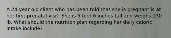 A 24-year-old client who has been told that she is pregnant is at her first prenatal visit. She is 5 feet 6 inches tall and weighs 130 lb. What should the nutrition plan regarding her daily caloric intake include?