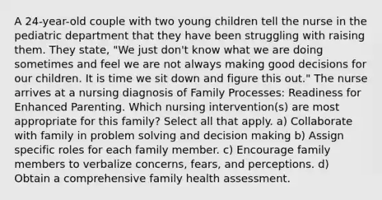 A 24-year-old couple with two young children tell the nurse in the pediatric department that they have been struggling with raising them. They state, "We just don't know what we are doing sometimes and feel we are not always making good decisions for our children. It is time we sit down and figure this out." The nurse arrives at a nursing diagnosis of Family Processes: Readiness for Enhanced Parenting. Which nursing intervention(s) are most appropriate for this family? Select all that apply. a) Collaborate with family in problem solving and decision making b) Assign specific roles for each family member. c) Encourage family members to verbalize concerns, fears, and perceptions. d) Obtain a comprehensive family health assessment.