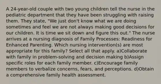 A 24-year-old couple with two young children tell the nurse in the pediatric department that they have been struggling with raising them. They state, "We just don't know what we are doing sometimes and feel we are not always making good decisions for our children. It is time we sit down and figure this out." The nurse arrives at a nursing diagnosis of Family Processes: Readiness for Enhanced Parenting. Which nursing intervention(s) are most appropriate for this family? Select all that apply. a)Collaborate with family in problem-solving and decision making b)Assign specific roles for each family member. c)Encourage family members to verbalize concerns, fears, and perceptions. d)Obtain a comprehensive family health assessment.