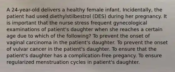 A 24-year-old delivers a healthy female infant. Incidentally, the patient had used diethylstilbestrol (DES) during her pregnancy. It is important that the nurse stress frequent gynecological examinations of patient's daughter when she reaches a certain age due to which of the following? To prevent the onset of vaginal carcinoma in the patient's daughter. To prevent the onset of vulvar cancer in the patient's daughter. To ensure that the patient's daughter has a complication-free pregancy. To ensure regularized menstruation cycles in patient's daughter.