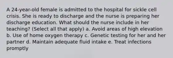 A 24-year-old female is admitted to the hospital for sickle cell crisis. She is ready to discharge and the nurse is preparing her discharge education. What should the nurse include in her teaching? (Select all that apply) a. Avoid areas of high elevation b. Use of home oxygen therapy c. Genetic testing for her and her partner d. Maintain adequate fluid intake e. Treat infections promptly