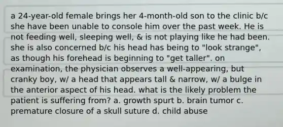 a 24-year-old female brings her 4-month-old son to the clinic b/c she have been unable to console him over the past week. He is not feeding well, sleeping well, & is not playing like he had been. she is also concerned b/c his head has being to "look strange", as though his forehead is beginning to "get taller". on examination, the physician observes a well-appearing, but cranky boy, w/ a head that appears tall & narrow, w/ a bulge in the anterior aspect of his head. what is the likely problem the patient is suffering from? a. growth spurt b. brain tumor c. premature closure of a skull suture d. child abuse