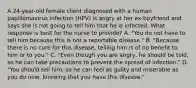 A 24-year-old female client diagnosed with a human papillomavirus infection (HPV) is angry at her ex-boyfriend and says she is not going to tell him that he is infected. What response is best for the nurse to provide? A. "You do not have to tell him because this is not a reportable disease." B. "Because there is no cure for this disease, telling him is of no benefit to him or to you." C. "Even though you are angry, he should be told, so he can take precautions to prevent the spread of infection." D. "You should tell him, so he can feel as guilty and miserable as you do now, knowing that you have this disease."