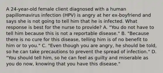 A 24-year-old female client diagnosed with a human papillomavirus infection (HPV) is angry at her ex-boyfriend and says she is not going to tell him that he is infected. What response is best for the nurse to provide? A. "You do not have to tell him because this is not a reportable disease." B. "Because there is no cure for this disease, telling him is of no benefit to him or to you." C. "Even though you are angry, he should be told, so he can take precautions to prevent the spread of infection." D. "You should tell him, so he can feel as guilty and miserable as you do now, knowing that you have this disease."