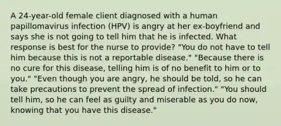 A 24-year-old female client diagnosed with a human papillomavirus infection (HPV) is angry at her ex-boyfriend and says she is not going to tell him that he is infected. What response is best for the nurse to provide? "You do not have to tell him because this is not a reportable disease." "Because there is no cure for this disease, telling him is of no benefit to him or to you." "Even though you are angry, he should be told, so he can take precautions to prevent the spread of infection." "You should tell him, so he can feel as guilty and miserable as you do now, knowing that you have this disease."