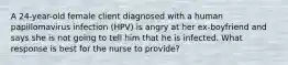 A 24-year-old female client diagnosed with a human papillomavirus infection (HPV) is angry at her ex-boyfriend and says she is not going to tell him that he is infected. What response is best for the nurse to provide?