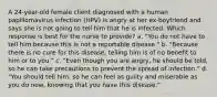 A 24-year-old female client diagnosed with a human papillomavirus infection (HPV) is angry at her ex-boyfriend and says she is not going to tell him that he is infected. Which response is best for the nurse to provide? a. "You do not have to tell him because this is not a reportable disease." b. "Because there is no cure for this disease, telling him is of no benefit to him or to you." c. "Even though you are angry, he should be told, so he can take precautions to prevent the spread of infection." d. "You should tell him, so he can feel as guilty and miserable as you do now, knowing that you have this disease."