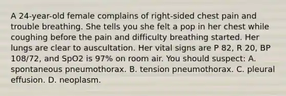 A 24-year-old female complains of right-sided chest pain and trouble breathing. She tells you she felt a pop in her chest while coughing before the pain and difficulty breathing started. Her lungs are clear to auscultation. Her vital signs are P 82, R 20, BP 108/72, and SpO2 is 97% on room air. You should suspect: A. spontaneous pneumothorax. B. tension pneumothorax. C. pleural effusion. D. neoplasm.