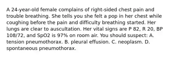 A 24-year-old female complains of right-sided chest pain and trouble breathing. She tells you she felt a pop in her chest while coughing before the pain and difficulty breathing started. Her lungs are clear to auscultation. Her vital signs are P 82, R 20, BP 108/72, and SpO2 is 97% on room air. You should suspect: A. tension pneumothorax. B. pleural effusion. C. neoplasm. D. spontaneous pneumothorax.